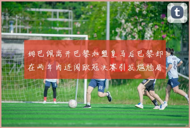 姆巴佩离开巴黎加盟皇马后巴黎却在两年内连闯欧冠决赛引发尴尬局面