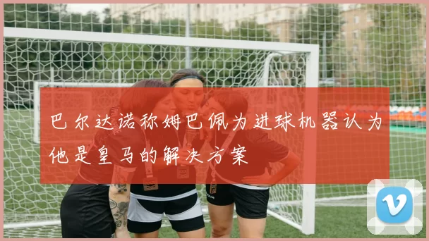 巴尔达诺称姆巴佩为进球机器认为他是皇马的解决方案