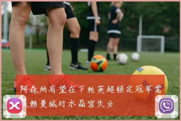 阿森纳有望在下轮英超锁定冠军需依赖曼城对水晶宫失分