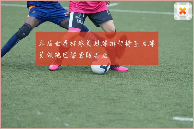 本届世界杯球员进球排行榜皇马球员领跑巴黎紧随其后