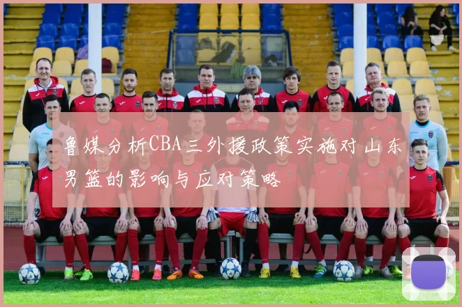 鲁媒分析CBA三外援政策实施对山东男篮的影响与应对策略