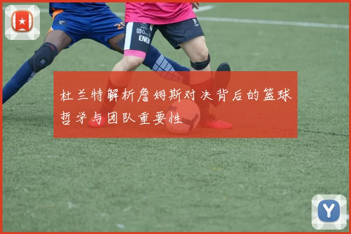 杜兰特解析詹姆斯对决背后的篮球哲学与团队重要性