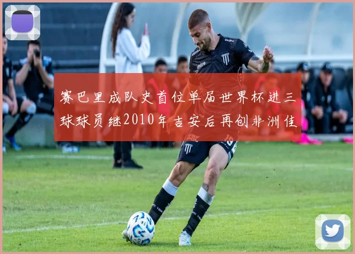 赛巴里成队史首位单届世界杯进三球球员继2010年吉安后再创非洲佳绩
