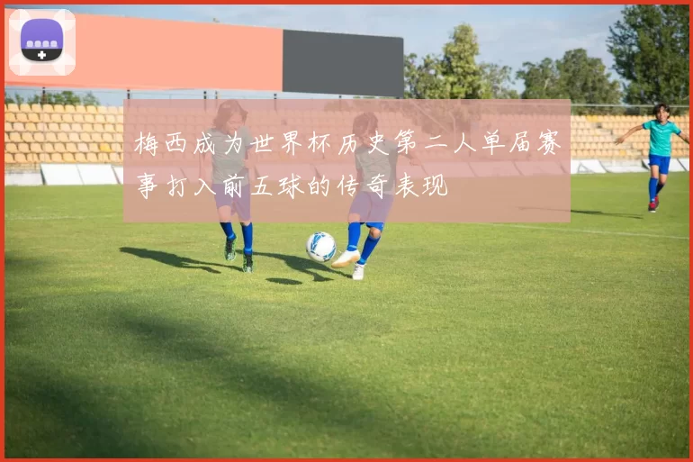 梅西成为世界杯历史第二人单届赛事打入前五球的传奇表现