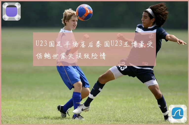 U23国足半场落后泰国U23王博豪受伤鲍世蒙失误致险情