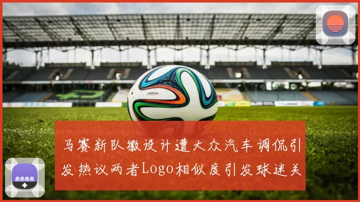 马赛新队徽设计遭大众汽车调侃引发热议两者Logo相似度引发球迷关注