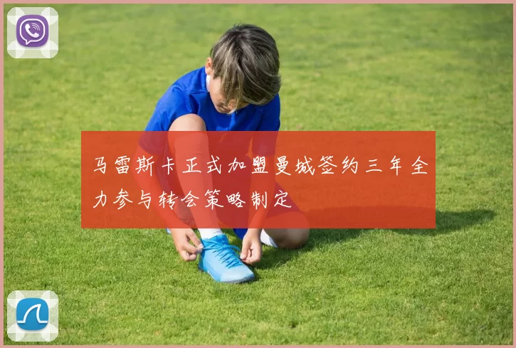马雷斯卡正式加盟曼城签约三年全力参与转会策略制定
