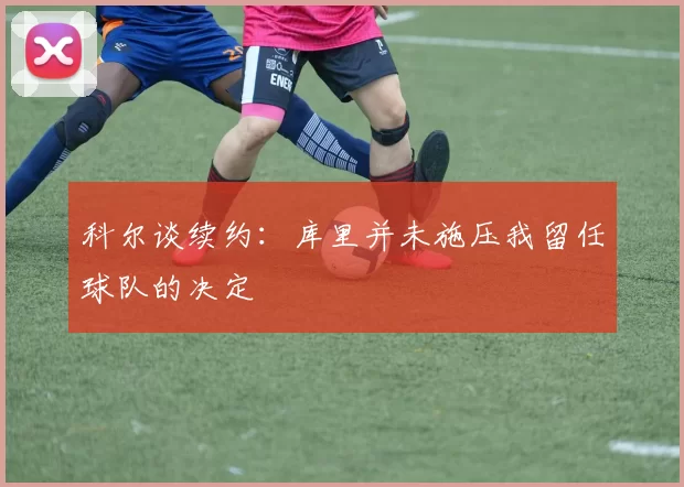 科尔谈续约：库里并未施压我留任球队的决定