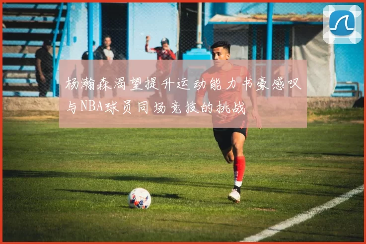 杨瀚森渴望提升运动能力书豪感叹与NBA球员同场竞技的挑战