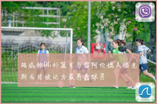 路威称OG补篮可与雷阿伦媲美福克斯或将被记为最愚蠢球员