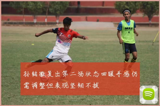 孙铭徽复出第二场状态回暖手感仍需调整但表现坚韧不拔