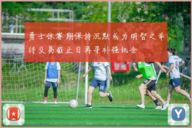 勇士休赛期保持沉默或为明智之举待交易截止日再寻补强机会