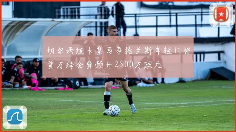 切尔西纽卡皇马争抢兰斯年轻门将贾万转会费预计2500万欧元