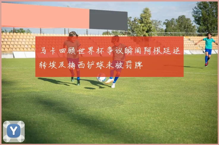 马卡回顾世界杯争议瞬间阿根廷逆转埃及梅西铲球未被罚牌